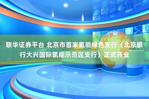 联华证券平台 北京市首家氢能绿色支行（北京银行大兴国际氢能示范区支行）正式开业