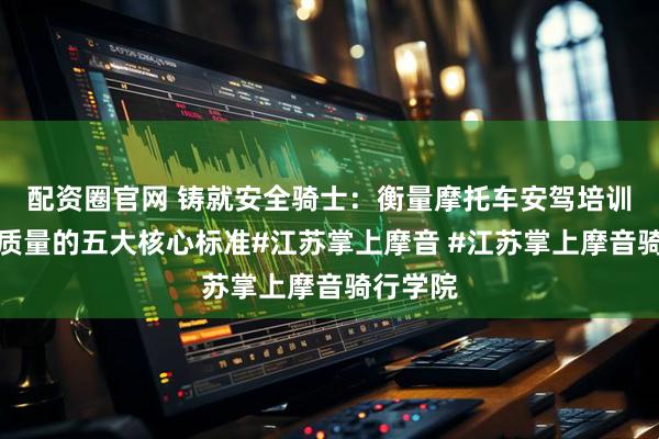 配资圈官网 铸就安全骑士：衡量摩托车安驾培训师教学质量的五大核心标准#江苏掌上摩音 #江苏掌上摩音骑行学院