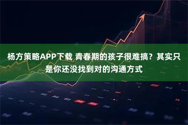 杨方策略APP下载 青春期的孩子很难搞？其实只是你还没找到对的沟通方式