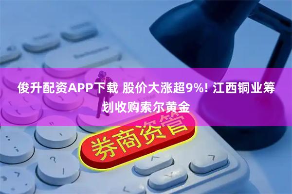 俊升配资APP下载 股价大涨超9%! 江西铜业筹划收购索尔黄金