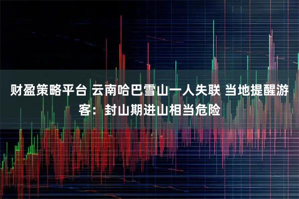 财盈策略平台 云南哈巴雪山一人失联 当地提醒游客：封山期进山相当危险