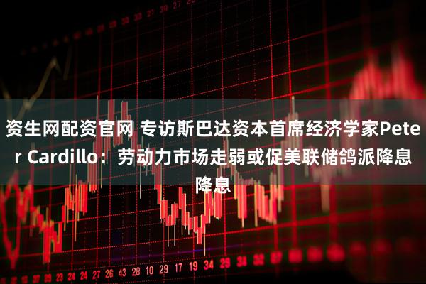 资生网配资官网 专访斯巴达资本首席经济学家Peter Cardillo：劳动力市场走弱或促美联储鸽派降息
