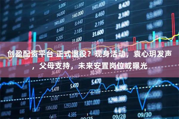 创盈配资平台 正式退役?现身活动,袁心玥发声,父母支持,未来安置岗位或曝光