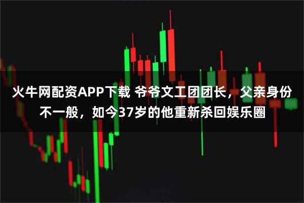 火牛网配资APP下载 爷爷文工团团长,父亲身份不一般,如今37岁的他重新杀回娱乐圈