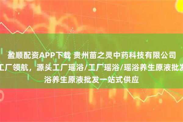 盈顺配资APP下载 贵州苗之灵中药科技有限公司:瑶浴实力工厂领航,源头工厂瑶浴/工厂瑶浴/瑶浴养生原液批发一站式供应