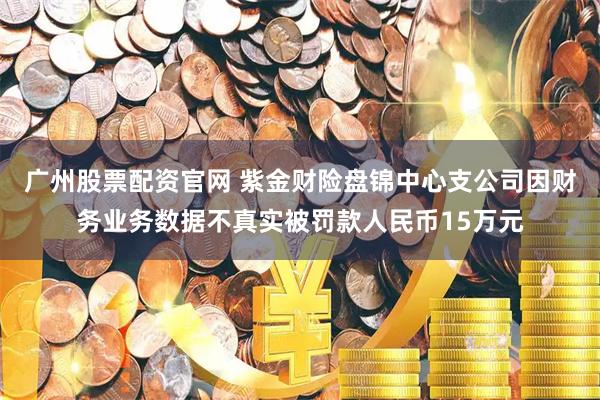 广州股票配资官网 紫金财险盘锦中心支公司因财务业务数据不真实被罚款人民币15万元