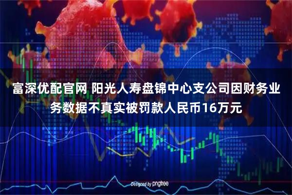 富深优配官网 阳光人寿盘锦中心支公司因财务业务数据不真实被罚款人民币16万元