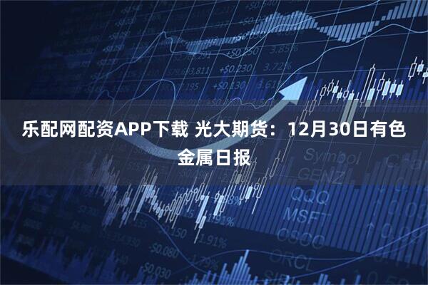 乐配网配资APP下载 光大期货：12月30日有色金属日报