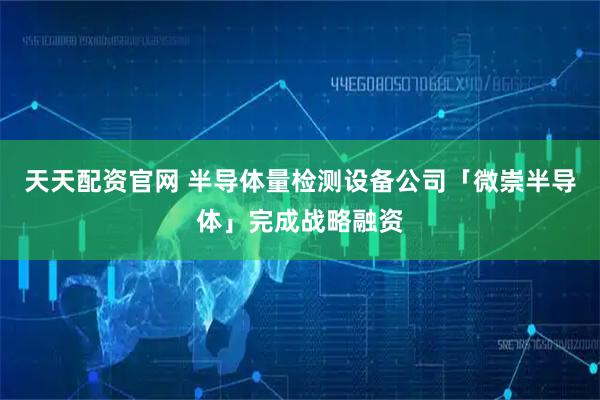 天天配资官网 半导体量检测设备公司「微崇半导体」完成战略融资