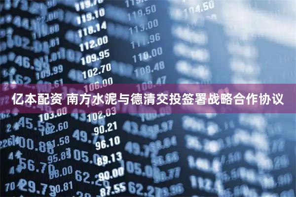 亿本配资 南方水泥与德清交投签署战略合作协议