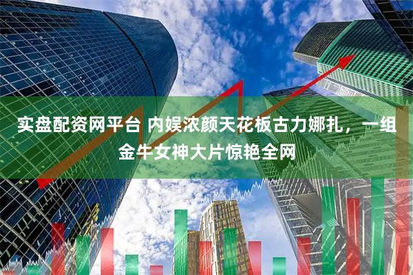实盘配资网平台 内娱浓颜天花板古力娜扎，一组金牛女神大片惊艳全网