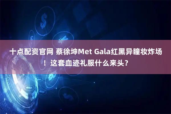 十点配资官网 蔡徐坤Met Gala红黑异瞳妆炸场！这套血迹礼服什么来头？