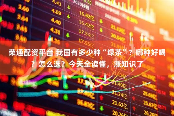 荣通配资平台 我国有多少种“绿茶”?哪种好喝?怎么选?今天全读懂,涨知识了