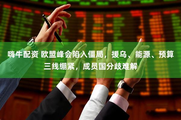 嗨牛配资 欧盟峰会陷入僵局，援乌、能源、预算三线绷紧，成员国分歧难解