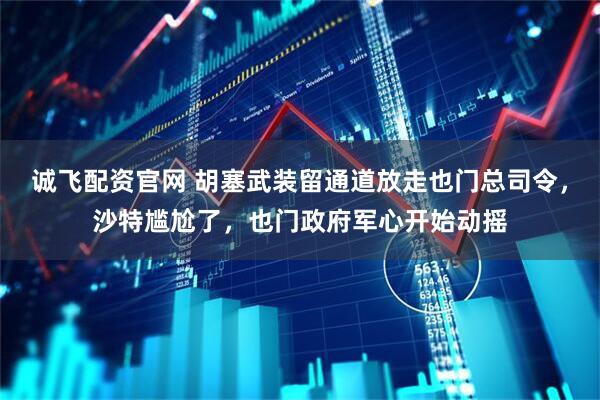 诚飞配资官网 胡塞武装留通道放走也门总司令，沙特尴尬了，也门政府军心开始动摇
